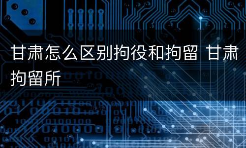 甘肃怎么区别拘役和拘留 甘肃拘留所