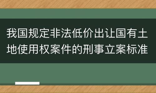 我国规定非法低价出让国有土地使用权案件的刑事立案标准是怎么样规定