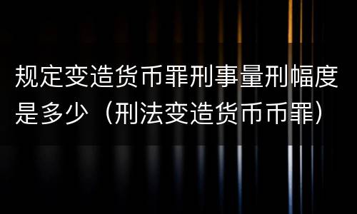 规定变造货币罪刑事量刑幅度是多少（刑法变造货币币罪）