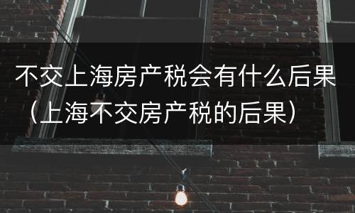 不交上海房产税会有什么后果（上海不交房产税的后果）