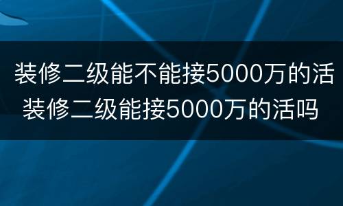 装修二级能不能接5000万的活 装修二级能接5000万的活吗