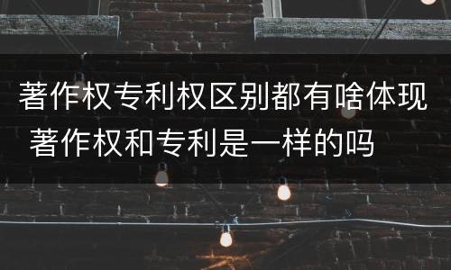 著作权专利权区别都有啥体现 著作权和专利是一样的吗