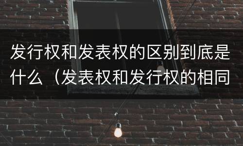 发行权和发表权的区别到底是什么（发表权和发行权的相同点）
