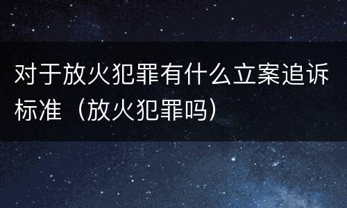 对于放火犯罪有什么立案追诉标准（放火犯罪吗）