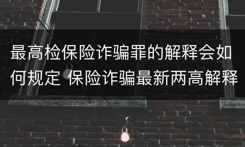最高检保险诈骗罪的解释会如何规定 保险诈骗最新两高解释