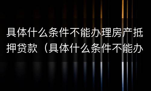具体什么条件不能办理房产抵押贷款（具体什么条件不能办理房产抵押贷款）