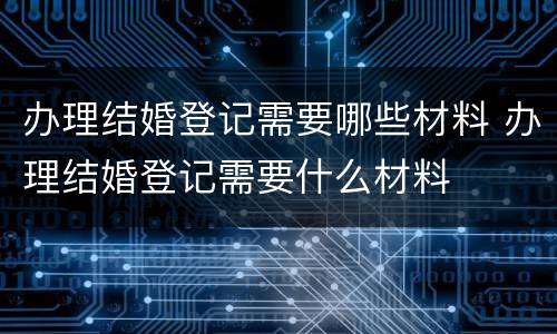办理结婚登记需要哪些材料 办理结婚登记需要什么材料