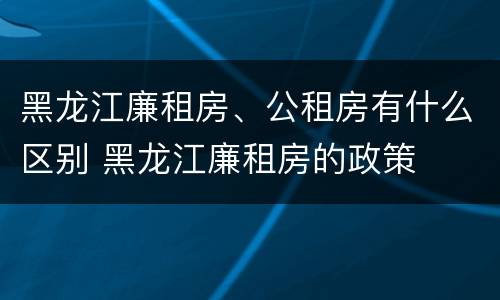 黑龙江廉租房、公租房有什么区别 黑龙江廉租房的政策