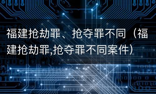 福建抢劫罪、抢夺罪不同（福建抢劫罪,抢夺罪不同案件）