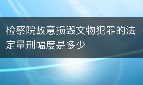 检察院故意损毁文物犯罪的法定量刑幅度是多少
