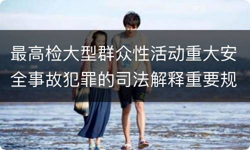 最高检大型群众性活动重大安全事故犯罪的司法解释重要规定包括什么