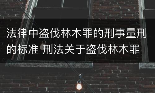 法律中盗伐林木罪的刑事量刑的标准 刑法关于盗伐林木罪