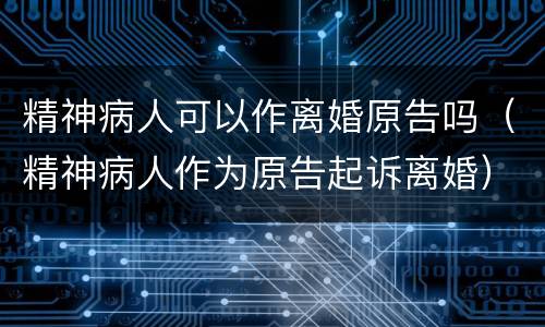 精神病人可以作离婚原告吗（精神病人作为原告起诉离婚）