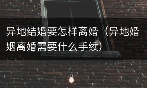 异地结婚要怎样离婚（异地婚姻离婚需要什么手续）