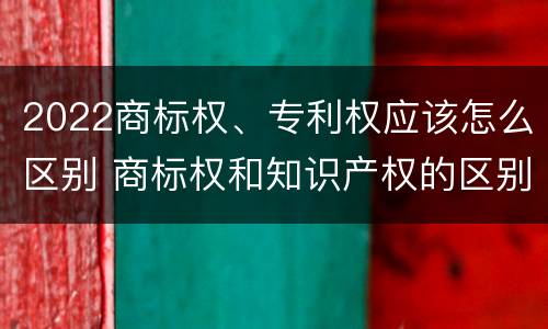 2022商标权、专利权应该怎么区别 商标权和知识产权的区别