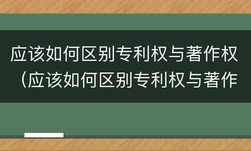 应该如何区别专利权与著作权（应该如何区别专利权与著作权呢）