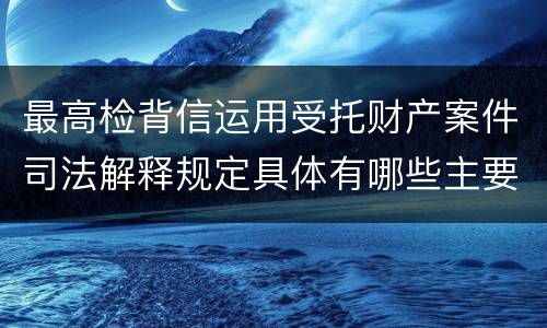 最高检背信运用受托财产案件司法解释规定具体有哪些主要内容