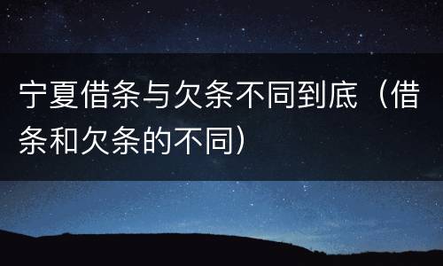 宁夏借条与欠条不同到底（借条和欠条的不同）