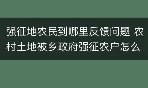 强征地农民到哪里反馈问题 农村土地被乡政府强征农户怎么办
