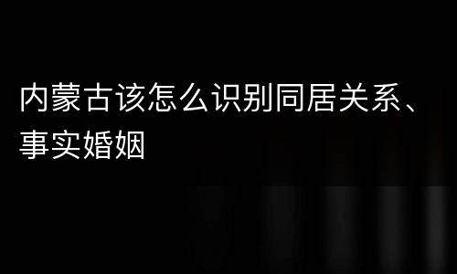 内蒙古该怎么识别同居关系、事实婚姻
