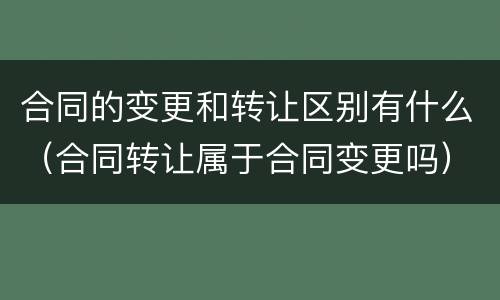 合同的变更和转让区别有什么（合同转让属于合同变更吗）