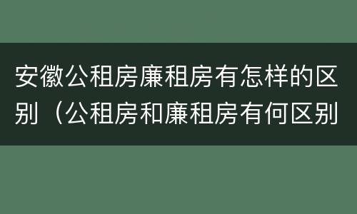 安徽公租房廉租房有怎样的区别（公租房和廉租房有何区别）