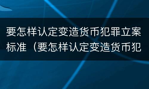 要怎样认定变造货币犯罪立案标准（要怎样认定变造货币犯罪立案标准呢）