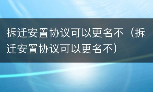 拆迁安置协议可以更名不（拆迁安置协议可以更名不）