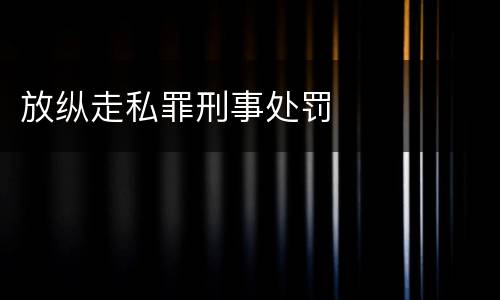放纵走私罪刑事处罚