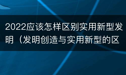 2022应该怎样区别实用新型发明（发明创造与实用新型的区别）