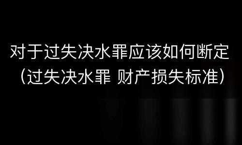 对于过失决水罪应该如何断定（过失决水罪 财产损失标准）