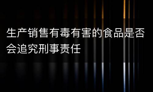 生产销售有毒有害的食品是否会追究刑事责任