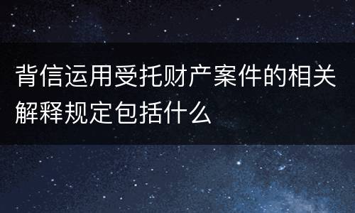 背信运用受托财产案件的相关解释规定包括什么