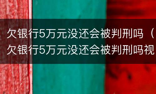 欠银行5万元没还会被判刑吗（欠银行5万元没还会被判刑吗视频）