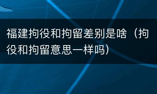 福建拘役和拘留差别是啥（拘役和拘留意思一样吗）