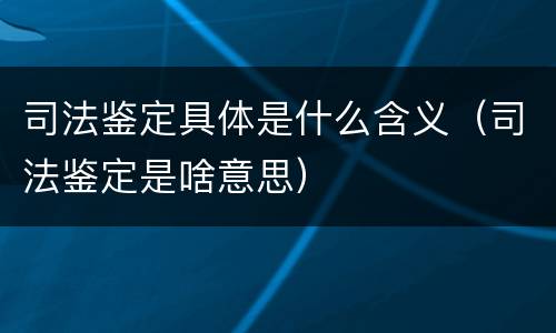 司法鉴定具体是什么含义（司法鉴定是啥意思）
