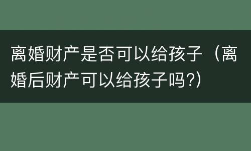 离婚财产是否可以给孩子（离婚后财产可以给孩子吗?）