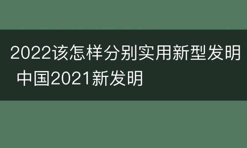 2022该怎样分别实用新型发明 中国2021新发明