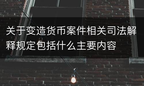 关于变造货币案件相关司法解释规定包括什么主要内容