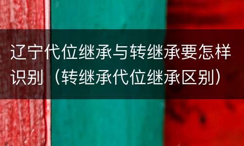 辽宁代位继承与转继承要怎样识别（转继承代位继承区别）