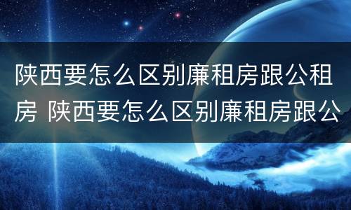 陕西要怎么区别廉租房跟公租房 陕西要怎么区别廉租房跟公租房呢