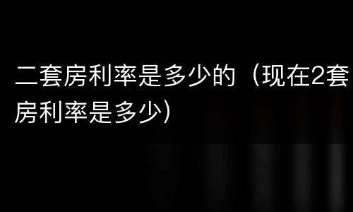 二套房利率是多少的（现在2套房利率是多少）