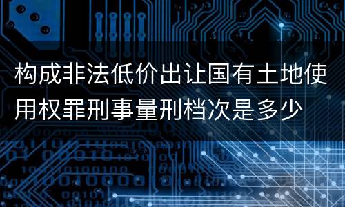 构成非法低价出让国有土地使用权罪刑事量刑档次是多少
