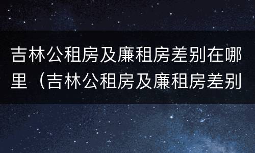 吉林公租房及廉租房差别在哪里（吉林公租房及廉租房差别在哪里查）