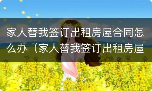 家人替我签订出租房屋合同怎么办（家人替我签订出租房屋合同怎么办手续）