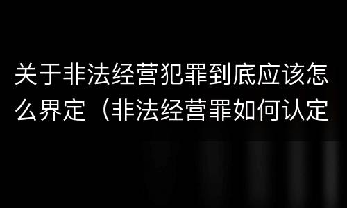 关于非法经营犯罪到底应该怎么界定（非法经营罪如何认定）
