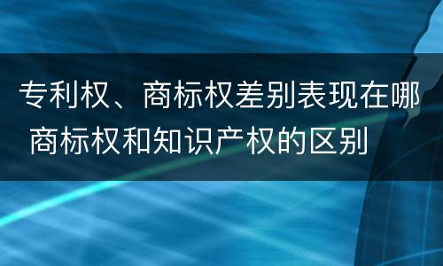 专利权、商标权差别表现在哪 商标权和知识产权的区别