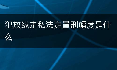 犯放纵走私法定量刑幅度是什么