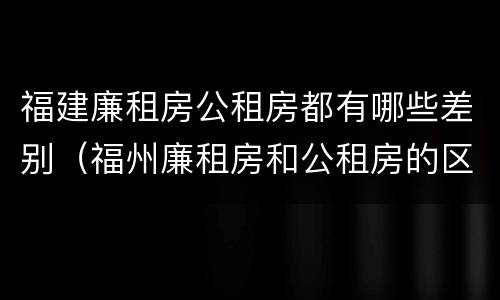 福建廉租房公租房都有哪些差别（福州廉租房和公租房的区别）