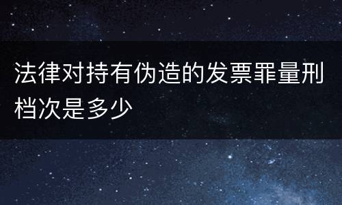 法律对持有伪造的发票罪量刑档次是多少